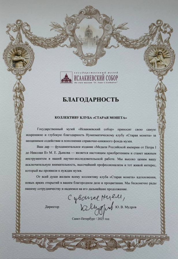 Государственный музейИСААКИЕВСКИЙ СОБОРthe state museum "St. Isaac's Cathedral"БЛАГОДАРНОСТЬКоллективу клуба «Старая монета»Государственный музей «Исаакиевский собор» приносит свою самую искреннюю и глубокую благодарность Нумизматическому клубу «Старая монета» за неоценимое содействие в пополнении справочно-книжного фонда музея.Ваш дар — фундаментальное издание «Медали Российской империи от Петра I до Николая II» М. Е. Дьякова — является настоящим приобретением и станет важным инструментом в нашей научно-исследовательской работе. Мы высоко ценим вашу исключительную внимательность, высочайший профессионализм и тот живой интерес, который вы проявили к нуждам музея.От всей души желаем всему коллективу клуба «Старая монета» вдохновения, новых ярких открытий в вашем благородном деле и процветания. Мы бесконечно рады нашему сотрудничеству и надеемся на его дальнейшее продолжение.Директор Ю.В. МудровСанкт-Петербург / 2025 год